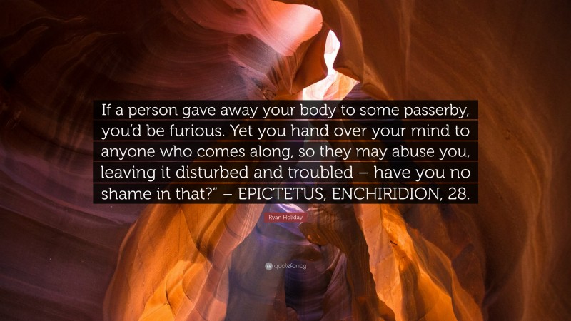 Ryan Holiday Quote: “If a person gave away your body to some passerby, you’d be furious. Yet you hand over your mind to anyone who comes along, so they may abuse you, leaving it disturbed and troubled – have you no shame in that?” – EPICTETUS, ENCHIRIDION, 28.”
