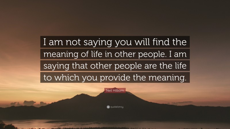 Neil Hilborn Quote: “I am not saying you will find the meaning of life in other people. I am saying that other people are the life to which you provide the meaning.”