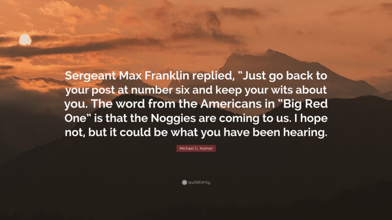 Michael G. Kramer Quote: “Sergeant Max Franklin replied, “Just go back to your post at number six and keep your wits about you. The word from the Americans in “Big Red One” is that the Noggies are coming to us. I hope not, but it could be what you have been hearing.”