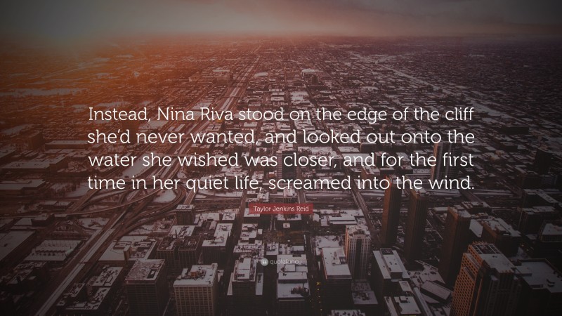 Taylor Jenkins Reid Quote: “Instead, Nina Riva stood on the edge of the cliff she’d never wanted, and looked out onto the water she wished was closer, and for the first time in her quiet life, screamed into the wind.”