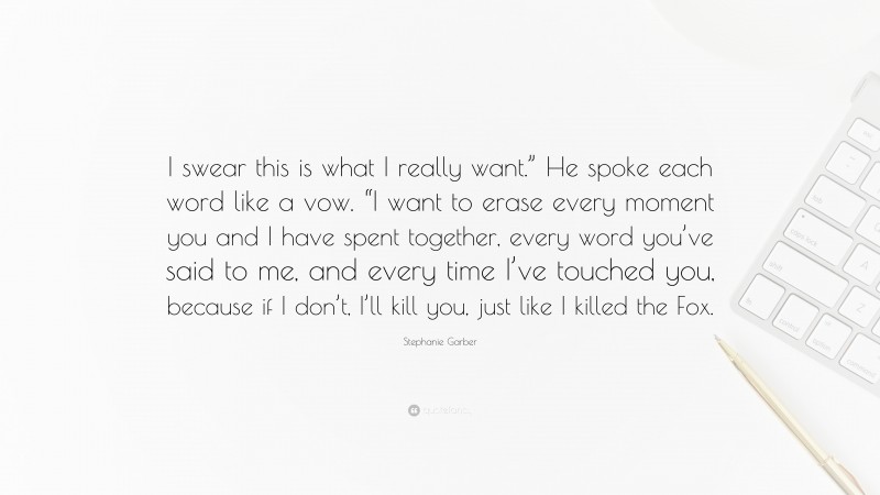 Stephanie Garber Quote: “I swear this is what I really want.” He spoke each word like a vow. “I want to erase every moment you and I have spent together, every word you’ve said to me, and every time I’ve touched you, because if I don’t, I’ll kill you, just like I killed the Fox.”