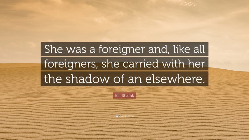 Elif Shafak Quote: “She was a foreigner and, like all foreigners, she carried with her the shadow of an elsewhere.”