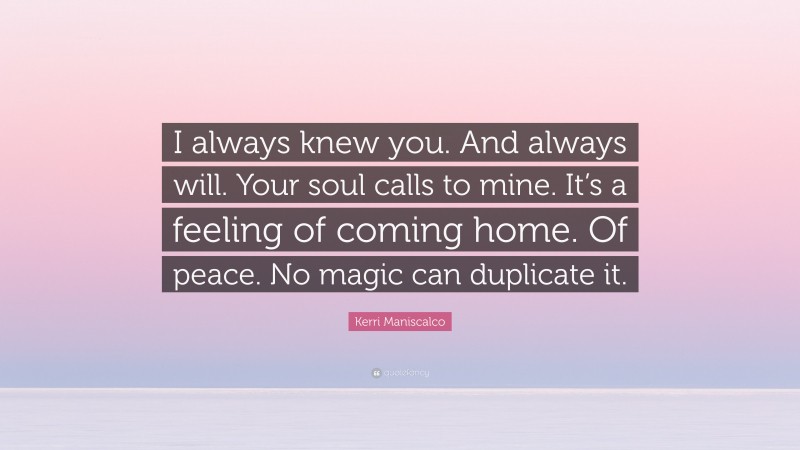 Kerri Maniscalco Quote: “I always knew you. And always will. Your soul calls to mine. It’s a feeling of coming home. Of peace. No magic can duplicate it.”
