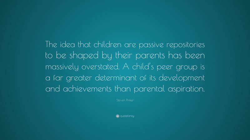 Steven Pinker Quote: “The idea that children are passive repositories to be shaped by their parents has been massively overstated. A child’s peer group is a far greater determinant of its development and achievements than parental aspiration.”