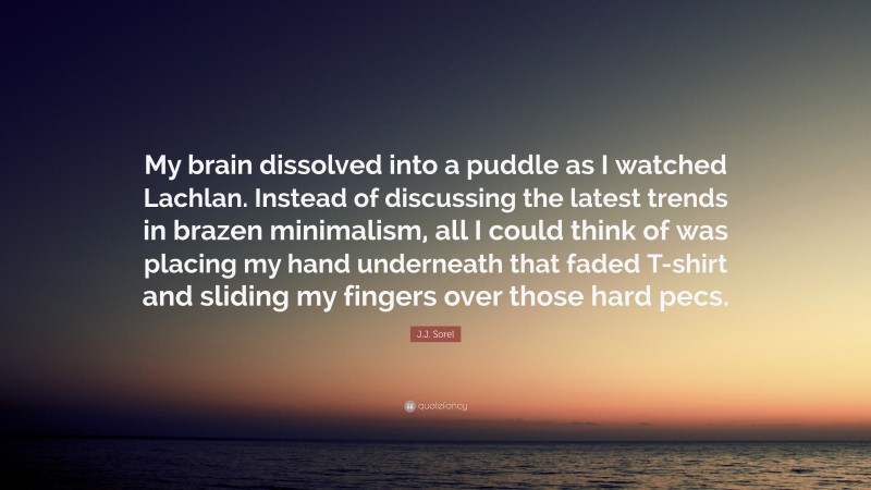 J.J. Sorel Quote: “My brain dissolved into a puddle as I watched Lachlan. Instead of discussing the latest trends in brazen minimalism, all I could think of was placing my hand underneath that faded T-shirt and sliding my fingers over those hard pecs.”