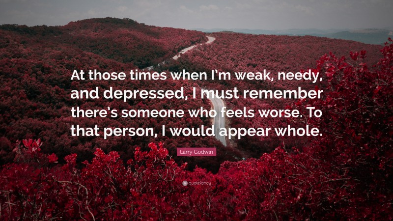 Larry Godwin Quote: “At those times when I’m weak, needy, and depressed, I must remember there’s someone who feels worse. To that person, I would appear whole.”