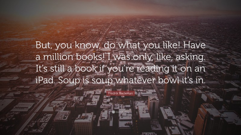 Fredrik Backman Quote: “But, you know, do what you like! Have a million books! I was only, like, asking. It’s still a book if you’re reading it on an iPad. Soup is soup whatever bowl it’s in.”