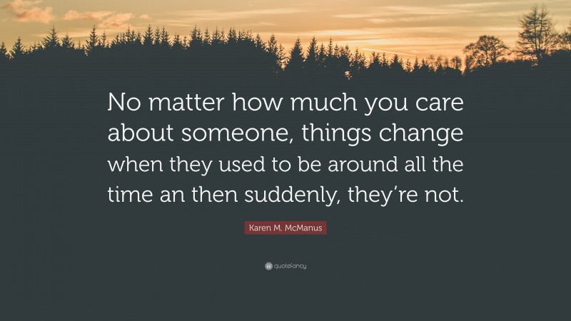 Karen M. McManus Quote: “No matter how much you care about someone, things change when they used to be around all the time an then suddenly, they’re not.”
