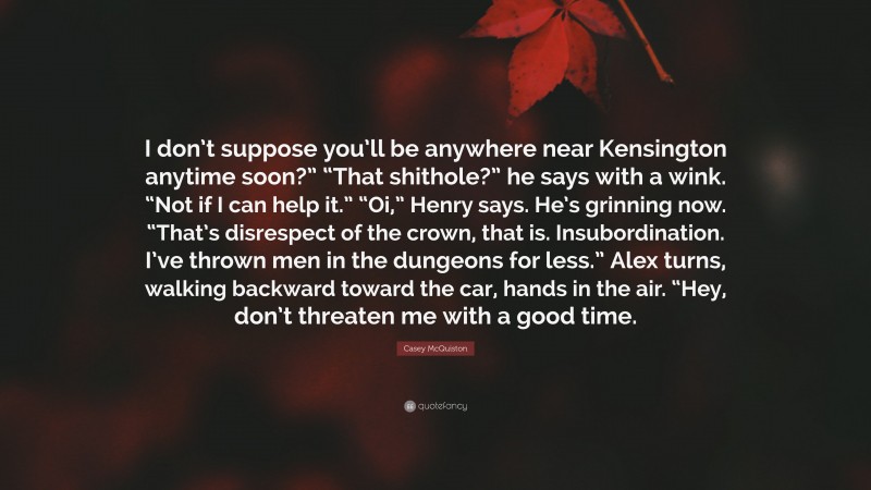 Casey McQuiston Quote: “I don’t suppose you’ll be anywhere near Kensington anytime soon?” “That shithole?” he says with a wink. “Not if I can help it.” “Oi,” Henry says. He’s grinning now. “That’s disrespect of the crown, that is. Insubordination. I’ve thrown men in the dungeons for less.” Alex turns, walking backward toward the car, hands in the air. “Hey, don’t threaten me with a good time.”