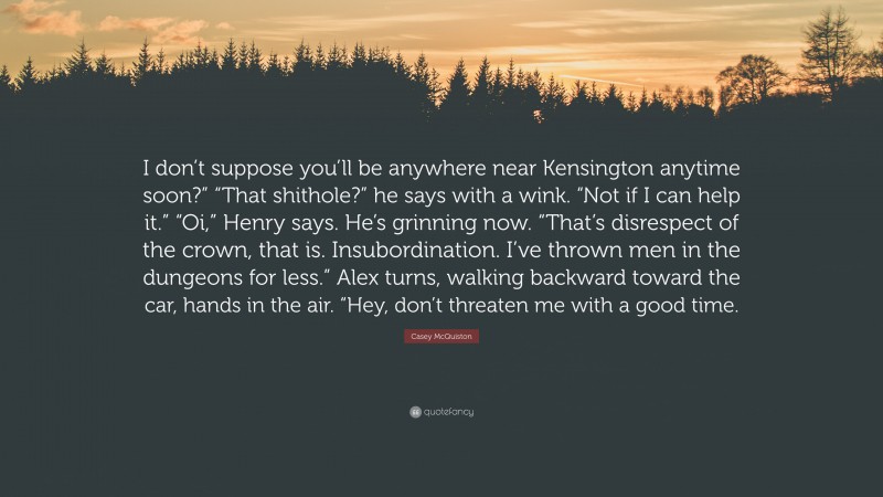 Casey McQuiston Quote: “I don’t suppose you’ll be anywhere near Kensington anytime soon?” “That shithole?” he says with a wink. “Not if I can help it.” “Oi,” Henry says. He’s grinning now. “That’s disrespect of the crown, that is. Insubordination. I’ve thrown men in the dungeons for less.” Alex turns, walking backward toward the car, hands in the air. “Hey, don’t threaten me with a good time.”