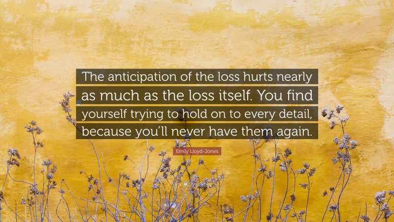 Emily Lloyd-Jones Quote: “The anticipation of the loss hurts nearly as much as the loss itself. You find yourself trying to hold on to every detail, because you’ll never have them again.”