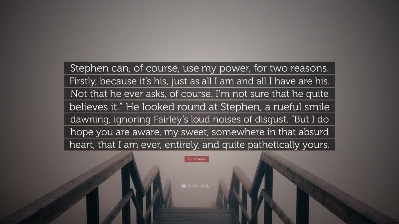 K.J. Charles Quote: “Stephen can, of course, use my power, for two reasons. Firstly, because it’s his, just as all I am and all I have are his. Not that he ever asks, of course. I’m not sure that he quite believes it.” He looked round at Stephen, a rueful smile dawning, ignoring Fairley’s loud noises of disgust. “But I do hope you are aware, my sweet, somewhere in that absurd heart, that I am ever, entirely, and quite pathetically yours.”