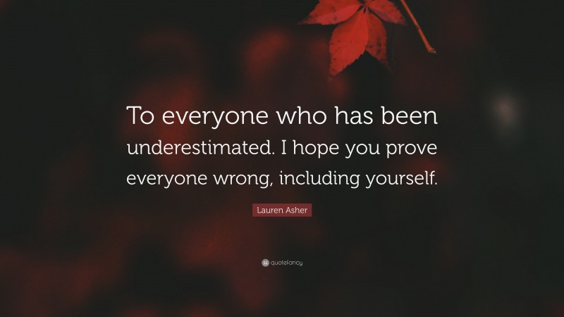 Lauren Asher Quote: “To everyone who has been underestimated. I hope you prove everyone wrong, including yourself.”