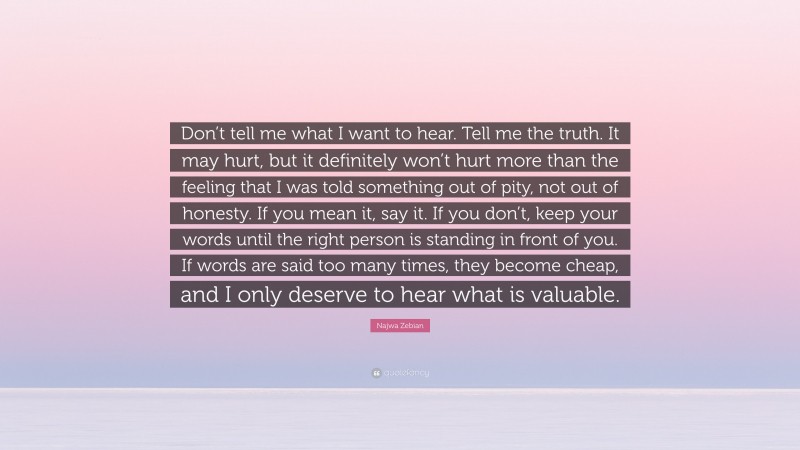 Najwa Zebian Quote: “Don’t tell me what I want to hear. Tell me the truth. It may hurt, but it definitely won’t hurt more than the feeling that I was told something out of pity, not out of honesty. If you mean it, say it. If you don’t, keep your words until the right person is standing in front of you. If words are said too many times, they become cheap, and I only deserve to hear what is valuable.”