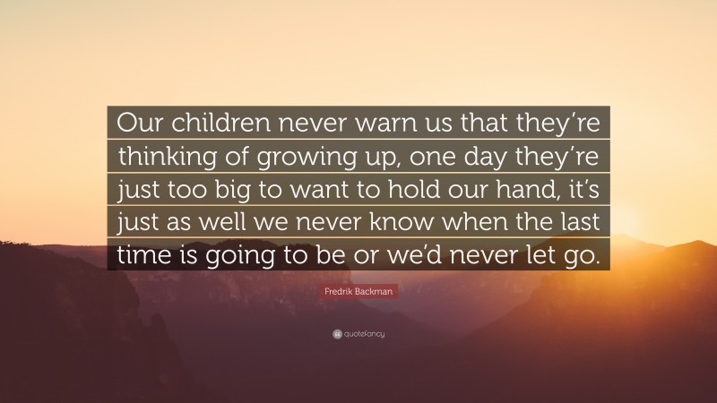 Fredrik Backman Quote: “Our children never warn us that they’re thinking of growing up, one day they’re just too big to want to hold our hand, it’s just as well we never know when the last time is going to be or we’d never let go.”