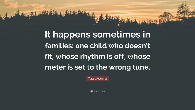 Tara Westover Quote: “It happens sometimes in families: one child who doesn’t fit, whose rhythm is off, whose meter is set to the wrong tune.”