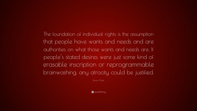 Steven Pinker Quote: “The foundation of individual rights is the assumption that people have wants and needs and are authorities on what those wants and needs are. If people’s stated desires were just some kind of erasable inscription or reprogrammable brainwashing, any atrocity could be justified.”