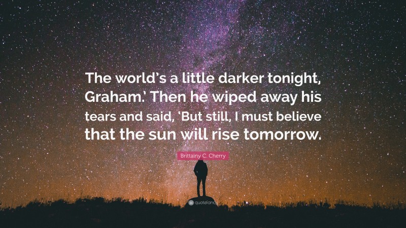 Brittainy C. Cherry Quote: “The world’s a little darker tonight, Graham.’ Then he wiped away his tears and said, ‘But still, I must believe that the sun will rise tomorrow.”