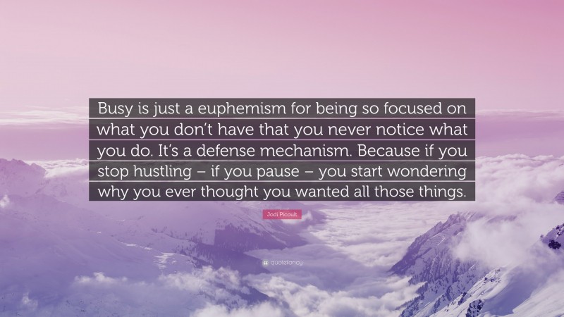 Jodi Picoult Quote: “Busy is just a euphemism for being so focused on what you don’t have that you never notice what you do. It’s a defense mechanism. Because if you stop hustling – if you pause – you start wondering why you ever thought you wanted all those things.”