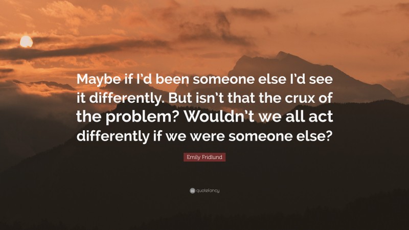 Emily Fridlund Quote: “Maybe if I’d been someone else I’d see it differently. But isn’t that the crux of the problem? Wouldn’t we all act differently if we were someone else?”