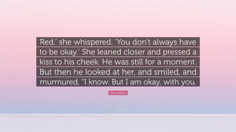 Talia Hibbert Quote: “Red,′ she whispered. ‘You don’t always have to be okay.’ She leaned closer and pressed a kiss to his cheek. He was still for a moment. But then he looked at her, and smiled, and murmured, “I know. But I am okay, with you.”