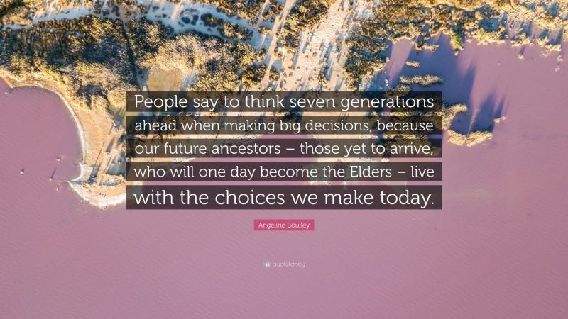 Angeline Boulley Quote: “People say to think seven generations ahead when making big decisions, because our future ancestors – those yet to arrive, who will one day become the Elders – live with the choices we make today.”