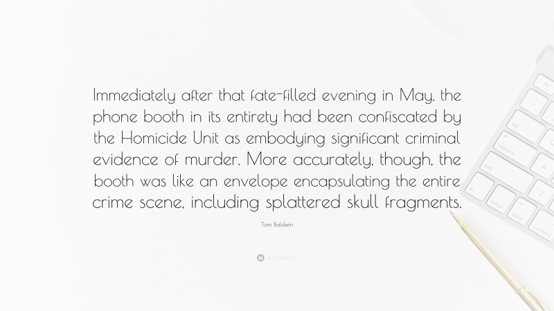 Tom Baldwin Quote: “Immediately after that fate-filled evening in May, the phone booth in its entirety had been confiscated by the Homicide Unit as embodying significant criminal evidence of murder. More accurately, though, the booth was like an envelope encapsulating the entire crime scene, including splattered skull fragments.”