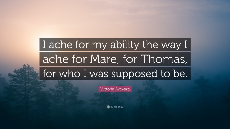 Victoria Aveyard Quote: “I ache for my ability the way I ache for Mare, for Thomas, for who I was supposed to be.”