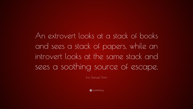 Eric Samuel Timm Quote: “An extrovert looks at a stack of books and sees a stack of papers, while an introvert looks at the same stack and sees a soothing source of escape.”