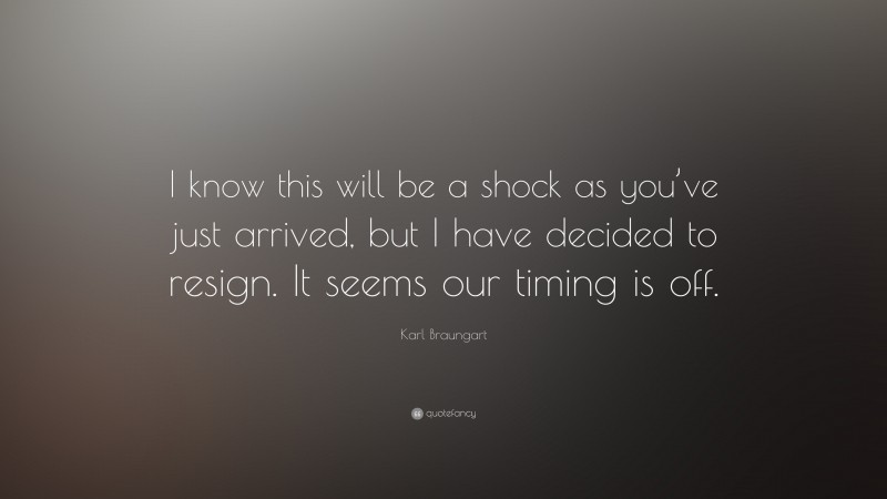 Karl Braungart Quote: “I know this will be a shock as you’ve just arrived, but I have decided to resign. It seems our timing is off.”