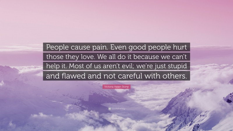 Victoria Helen Stone Quote: “People cause pain. Even good people hurt those they love. We all do it because we can’t help it. Most of us aren’t evil; we’re just stupid and flawed and not careful with others.”