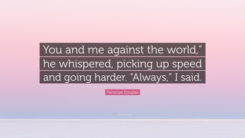 Penelope Douglas Quote: “You and me against the world,” he whispered, picking up speed and going harder. “Always,” I said.”