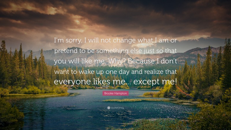 Brooke Hampton Quote: “I’m sorry, I will not change what I am or pretend to be something else just so that you will like me. Why? Because I don’t want to wake up one day and realize that everyone likes me... except me!”