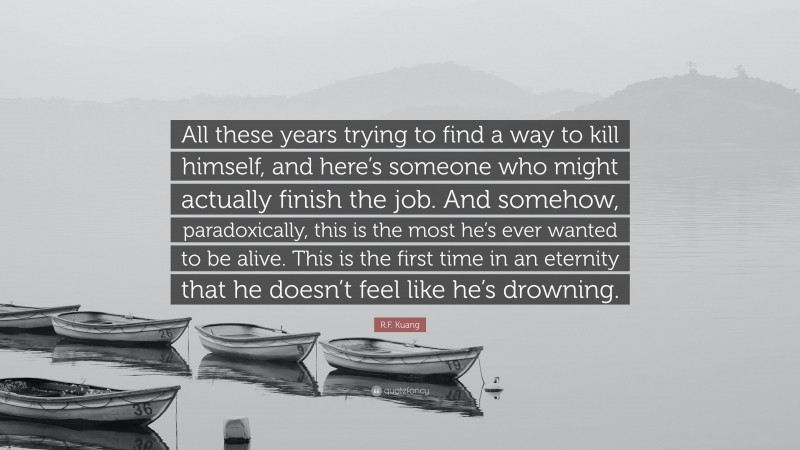 R.F. Kuang Quote: “All these years trying to find a way to kill himself, and here’s someone who might actually finish the job. And somehow, paradoxically, this is the most he’s ever wanted to be alive. This is the first time in an eternity that he doesn’t feel like he’s drowning.”