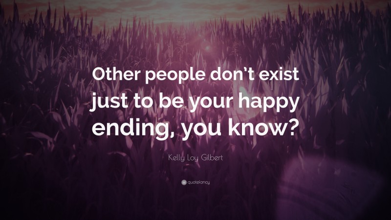 Kelly Loy Gilbert Quote: “Other people don’t exist just to be your happy ending, you know?”