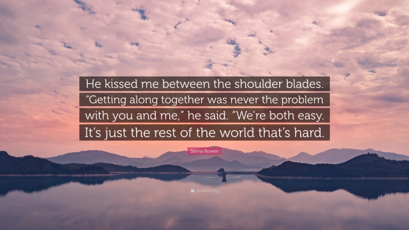 Sarina Bowen Quote: “He kissed me between the shoulder blades. “Getting along together was never the problem with you and me,” he said. “We’re both easy. It’s just the rest of the world that’s hard.”