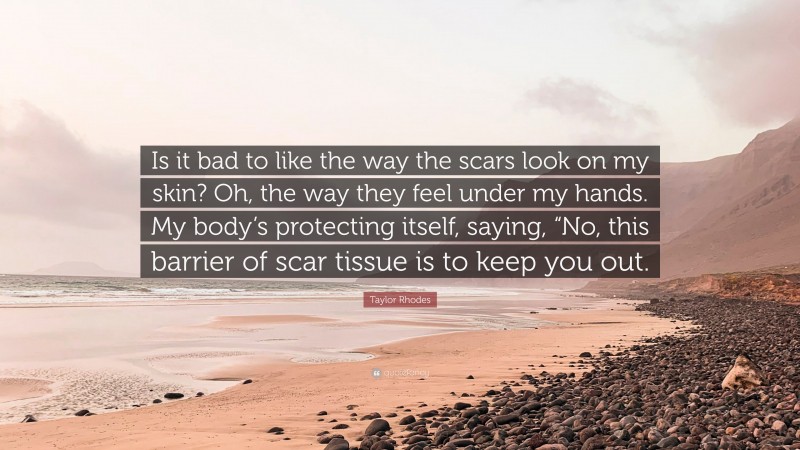 Taylor Rhodes Quote: “Is it bad to like the way the scars look on my skin? Oh, the way they feel under my hands. My body’s protecting itself, saying, “No, this barrier of scar tissue is to keep you out.”