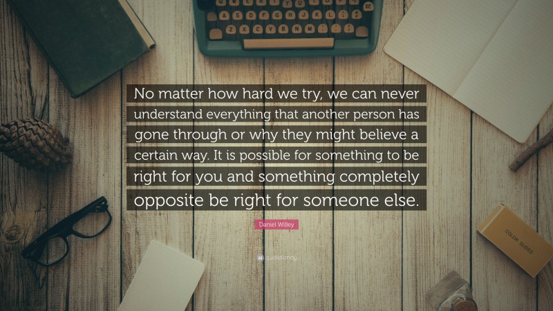 Daniel Willey Quote: “No matter how hard we try, we can never understand everything that another person has gone through or why they might believe a certain way. It is possible for something to be right for you and something completely opposite be right for someone else.”