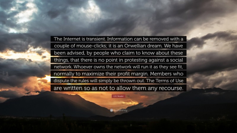 G.R. Reader Quote: “The Internet is transient. Information can be removed with a couple of mouse-clicks; it is an Orwellian dream. We have been advised, by people who claim to know about these things, that there is no point in protesting against a social network. Whoever owns the network will run it as they see fit, normally to maximize their profit margin. Members who dispute the rules will simply be thrown out. The Terms of Use are written so as not to allow them any recourse.”