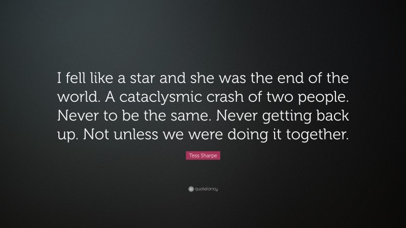 Tess Sharpe Quote: “I fell like a star and she was the end of the world. A cataclysmic crash of two people. Never to be the same. Never getting back up. Not unless we were doing it together.”