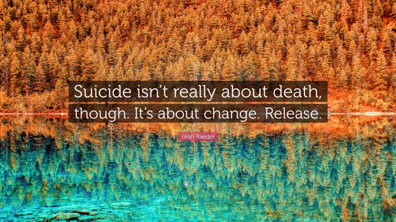 Leah Raeder Quote: “Suicide isn’t really about death, though. It’s about change. Release.”