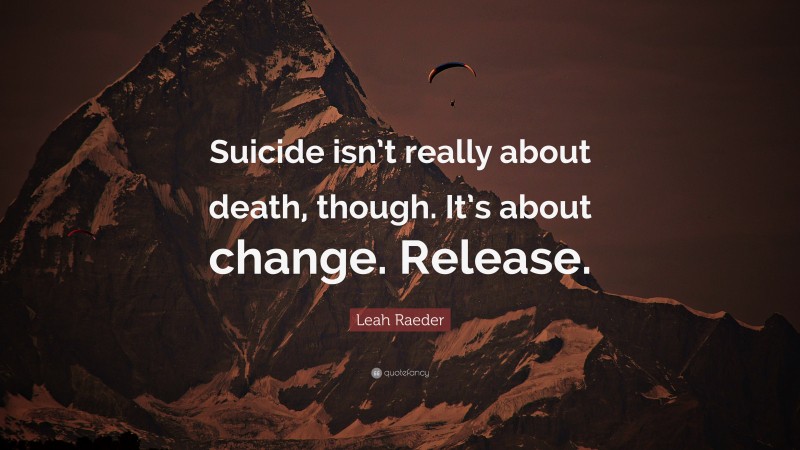 Leah Raeder Quote: “Suicide isn’t really about death, though. It’s about change. Release.”