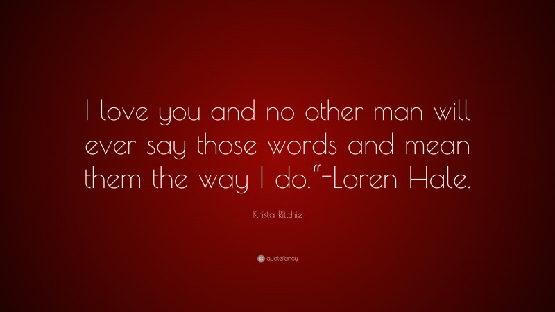 Krista Ritchie Quote: “I love you and no other man will ever say those words and mean them the way I do.“-Loren Hale.”