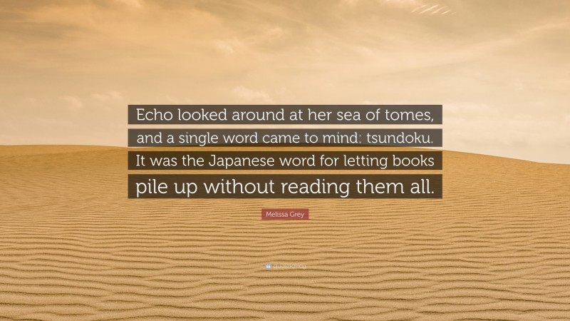 Melissa Grey Quote: “Echo looked around at her sea of tomes, and a single word came to mind: tsundoku. It was the Japanese word for letting books pile up without reading them all.”