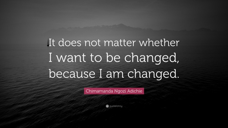 Chimamanda Ngozi Adichie Quote: “It does not matter whether I want to be changed, because I am changed.”