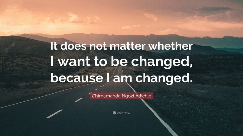 Chimamanda Ngozi Adichie Quote: “It does not matter whether I want to be changed, because I am changed.”