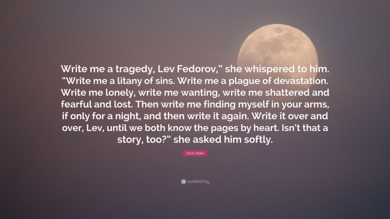 Olivie Blake Quote: “Write me a tragedy, Lev Fedorov,” she whispered to him. “Write me a litany of sins. Write me a plague of devastation. Write me lonely, write me wanting, write me shattered and fearful and lost. Then write me finding myself in your arms, if only for a night, and then write it again. Write it over and over, Lev, until we both know the pages by heart. Isn’t that a story, too?” she asked him softly.”
