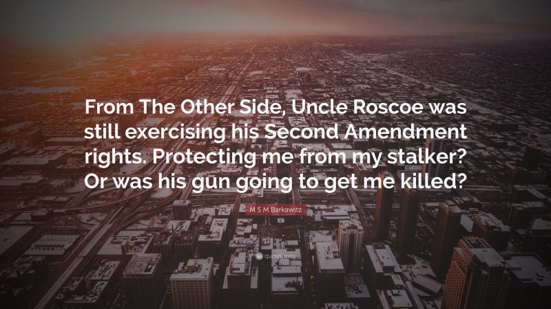 M S M Barkawitz Quote: “From The Other Side, Uncle Roscoe was still exercising his Second Amendment rights. Protecting me from my stalker? Or was his gun going to get me killed?”