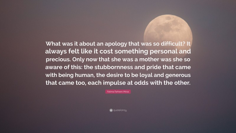 Fatima Farheen Mirza Quote: “What was it about an apology that was so difficult? It always felt like it cost something personal and precious. Only now that she was a mother was she so aware of this: the stubbornness and pride that came with being human, the desire to be loyal and generous that came too, each impulse at odds with the other.”