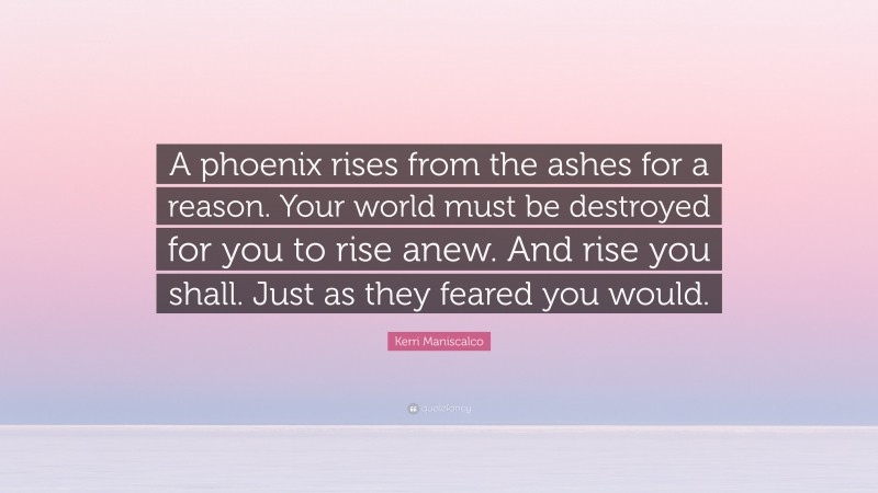 Kerri Maniscalco Quote: “A phoenix rises from the ashes for a reason. Your world must be destroyed for you to rise anew. And rise you shall. Just as they feared you would.”